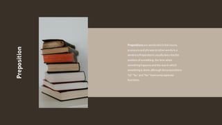 Preposition
Prepositionsare words which linknouns,
pronounsand phrasesto other wordsin a
sentence.Prepositions usually describethe
position of something, the time when
something happensand the way in which
something is done, although theprepositions
"of," "to," and "for" havesomeseparate
functions.
 