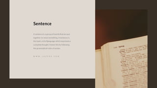 A sentenceis a group of wordsthatare put
together to mean something. A sentence is
the basic unitof language which expressesa
completethought. Itdoes thisby following
the grammatical rules of syntax.
Sentence
W W W . J A Z E R A . C O M
 