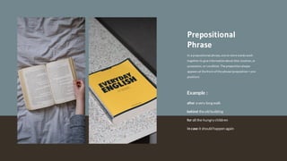 In a prepositional phrase, one or more words work
together to give informationabout time, location, or
possession, or condition. The prepositionalways
appears at the front of the phrase (preposition= pre-
position)
Prepositional
Phrase
Example :
In case it should happen again
for all the hungry children
after a very long walk
behind theold building
 