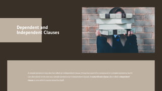 Dependent and
Independent Clauses
A simplesentence may also becalled an independentclause. Itmay bea partof a compound or complex sentence, butit
can also stand on its own asa simple sentence(or independentclause). A subordinateclause also called a dependent
clause is onewhich cannotstand by itself.
 