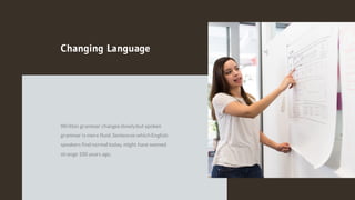 Changing Language
Written grammar changesslowlybut spoken
grammar is more fluid.Sentences which English
speakers find normal today, might have seemed
strange 100 years ago.
 