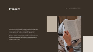 Pronouns
A pronoun is traditionally a part of speech ingrammar, though many
modern linguists call it a type of noun. In English, pronouns are
words such as me, she, his, them, herself, each other, it, what
Pronouns are often used totake the place of a noun, whenthat noun
is understood (has already been named), toavoid repeating it. For
example, instead of saying
W W W . J A Z E R A . C O M
 