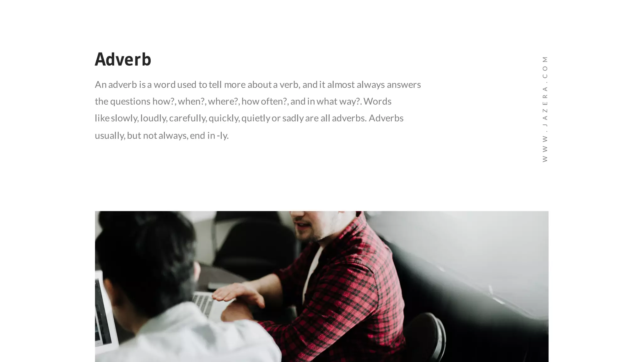 Adverb
An adverb isa word used to tell more abouta verb, and it almost always answers
the questions how?,when?,where?,how often?,and in what way?.Words
likeslowly,loudly,carefully,quickly,quietlyor sadlyare all adverbs. Adverbs
usually,but notalways,end in -ly.
WWW.JAZERA.COM
 