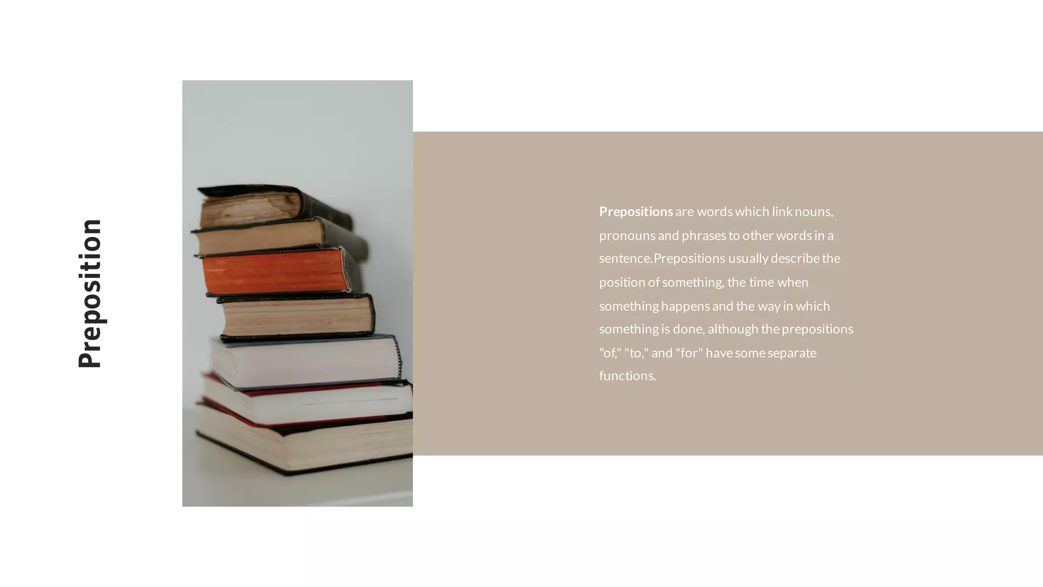 Preposition
Prepositionsare words which linknouns,
pronounsand phrasesto other wordsin a
sentence.Prepositions usually describethe
position of something, the time when
something happensand the way in which
something is done, although theprepositions
"of," "to," and "for" havesomeseparate
functions.
 