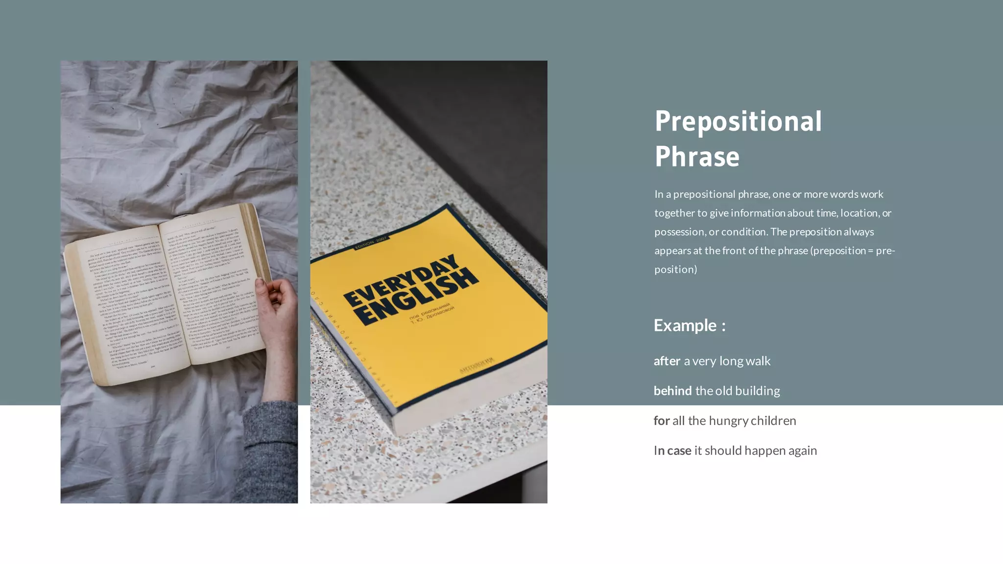 In a prepositional phrase, one or more words work
together to give informationabout time, location, or
possession, or condition. The prepositionalways
appears at the front of the phrase (preposition= pre-
position)
Prepositional
Phrase
Example :
In case it should happen again
for all the hungry children
after a very long walk
behind theold building
 