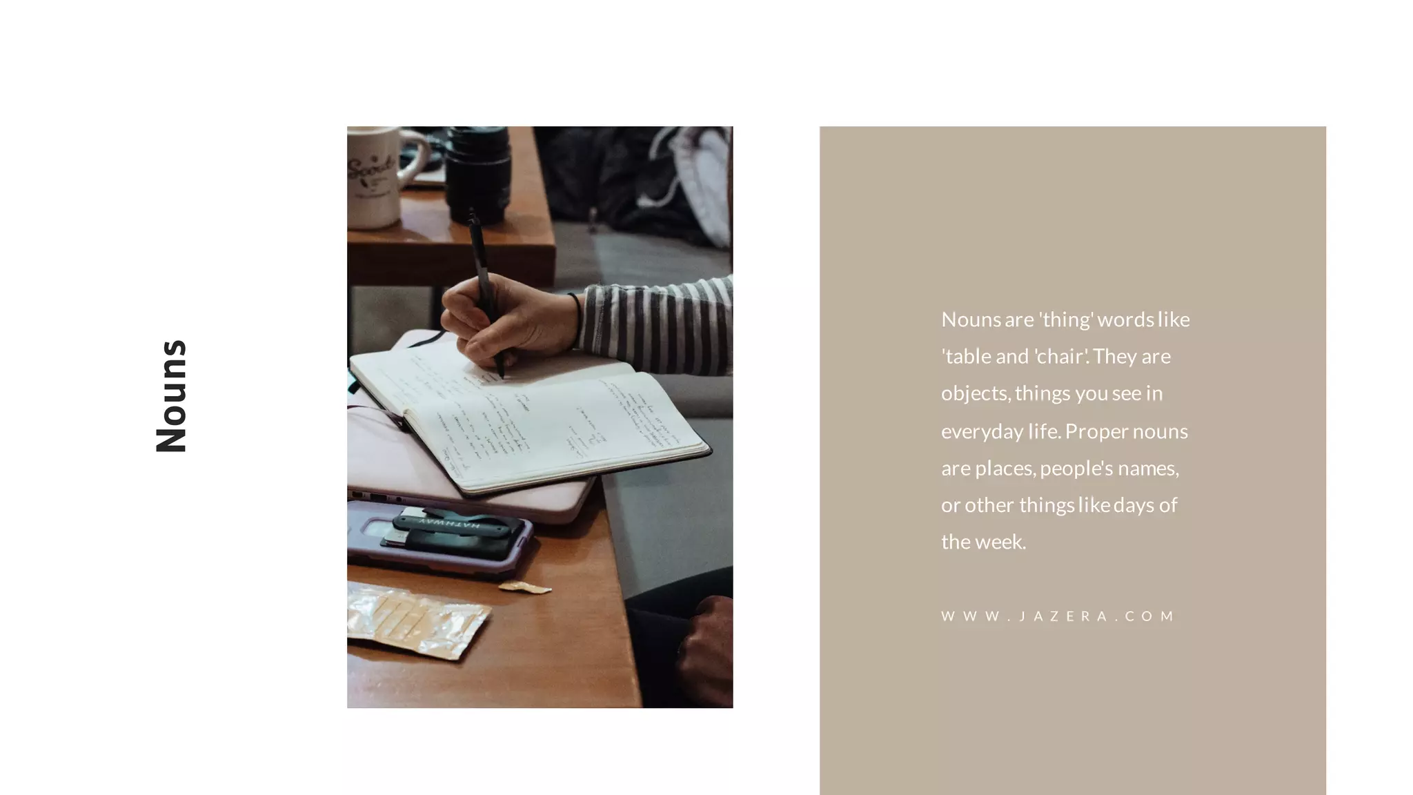 Nounsare 'thing'wordslike
'table and 'chair'.They are
objects,things you see in
everyday life.Proper nouns
are places,people's names,
or other thingslikedays of
the week.
Nouns
W W W . J A Z E R A . C O M
 