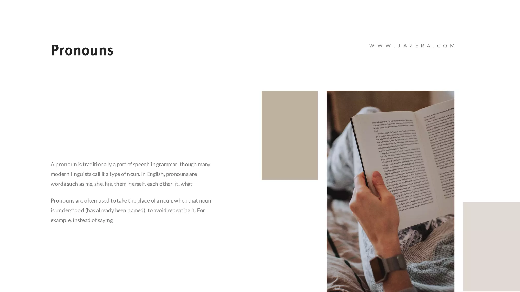 Pronouns
A pronoun is traditionally a part of speech ingrammar, though many
modern linguists call it a type of noun. In English, pronouns are
words such as me, she, his, them, herself, each other, it, what
Pronouns are often used totake the place of a noun, whenthat noun
is understood (has already been named), toavoid repeating it. For
example, instead of saying
W W W . J A Z E R A . C O M
 