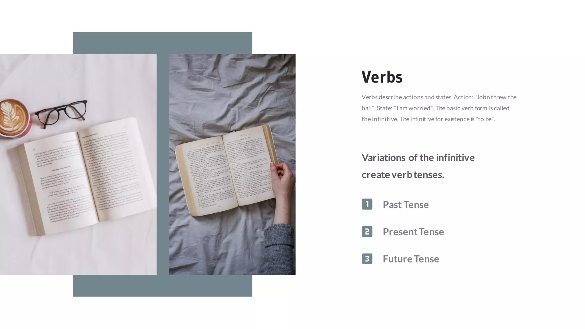 Verbs
Verbs describe actions andstates. Action:"Johnthrew the
ball". State: "I am worried". The basic verb form is called
the infinitive. The infinitive for existence is "to be".
Variations of the infinitive
create verbtenses.
Past Tense
PresentTense
Future Tense
 