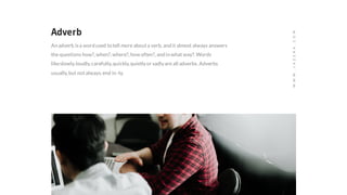 Adverb
An adverb isa word used to tell more abouta verb, and it almost always answers
the questions how?,when?,where?,how often?,and in what way?.Words
likeslowly,loudly,carefully,quickly,quietlyor sadlyare all adverbs. Adverbs
usually,but notalways,end in -ly.
WWW.JAZERA.COM
 