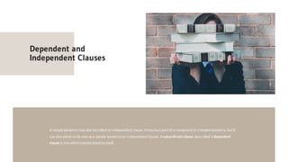 Dependent and
Independent Clauses
A simplesentence may also becalled an independentclause. Itmay bea partof a compound or complex sentence, butit
can also stand on its own asa simple sentence(or independentclause). A subordinateclause also called a dependent
clause is onewhich cannotstand by itself.
 