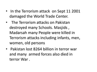 • In the Terrorism attack on Sept 11 2001
damaged the World Trade Center.
• The Terrorism attacks on Pakistan
destroyed many Schools. Masjids ,
Madarsah many People were killed in
Terrorism attacks including infants, men,
women, old persons
• Pakistan lost 8264 billion in terror war
and many armed forces also died in
terror War .
 