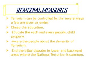  Terrorism can be controlled by the several ways
a few are given as under:
 Cheep the education.
 Educate the each and every people, child
properly
 Aware the people about the demerits of
Terrorism.
 End the tribal disputes in lower and backward
areas where the National Terrorism is common.
REMEDIALMEASURES
 