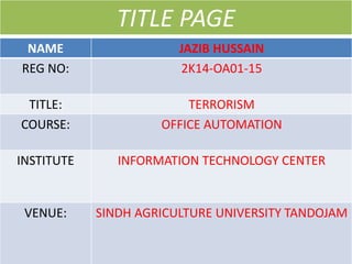 NAME JAZIB HUSSAIN
REG NO: 2K14-OA01-15
TITLE: TERRORISM
COURSE: OFFICE AUTOMATION
INSTITUTE INFORMATION TECHNOLOGY CENTER
VENUE: SINDH AGRICULTURE UNIVERSITY TANDOJAM
TITLE PAGE
 