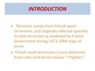 INTRODUCTION
 Terrorism comes from French word
terrorisme, and originally referred specially
to state terrorism as predicted by French
Government during 1973-1994 reign of
terror.
 French word terrorisme is turn deliverers
from Latin verb terreo means “I frighten”.
 