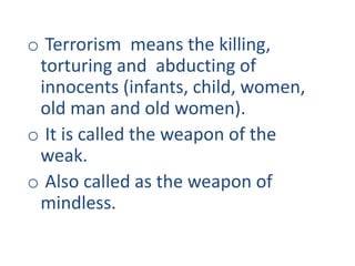 o Terrorism means the killing,
torturing and abducting of
innocents (infants, child, women,
old man and old women).
o It is called the weapon of the
weak.
o Also called as the weapon of
mindless.
 