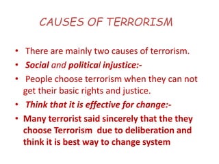 CAUSES OF TERRORISM
• There are mainly two causes of terrorism.
• Social and political injustice:-
• People choose terrorism when they can not
get their basic rights and justice.
• Think that it is effective for change:-
• Many terrorist said sincerely that the they
choose Terrorism due to deliberation and
think it is best way to change system
 