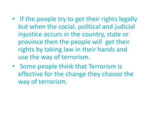 • If the people try to get their rights legally
but when the social, political and judicial
injustice occurs in the country, state or
province then the people will get their
rights by taking law in their hands and
use the way of terrorism.
• Some people think that Terrorism is
effective for the change they choose the
way of terrorism.
 