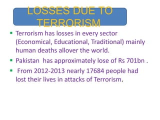  Terrorism has losses in every sector
(Economical, Educational, Traditional) mainly
human deaths allover the world.
 Pakistan has approximately lose of Rs 701bn .
 From 2012-2013 nearly 17684 people had
lost their lives in attacks of Terrorism.
LOSSES DUE TO
TERRORISM
 