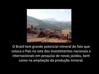 O Brasil tem grande potencial mineral de fato que
coloca o País na rota dos investimentos nacionais e
 internacionais em pesquisa de novas jazidas, bem
     como na ampliação da produção mineral.
 