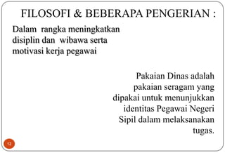 12
FILOSOFI & BEBERAPA PENGERIAN :
Dalam rangka meningkatkan
disiplin dan wibawa serta
motivasi kerja pegawai
Pakaian Dinas adalah
pakaian seragam yang
dipakai untuk menunjukkan
identitas Pegawai Negeri
Sipil dalam melaksanakan
tugas.
 