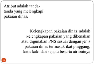 13
Atribut adalah tanda-
tanda yang melengkapi
pakaian dinas.
Kelengkapan pakaian dinas adalah
kelengkapan pakaian yang dikenakan
atau digunakan PNS sesuai dengan jenis
pakaian dinas termasuk ikat pinggang,
kaos kaki dan sepatu beserta atributnya
 