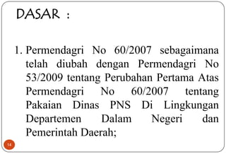14
DASAR :
1. Permendagri No 60/2007 sebagaimana
telah diubah dengan Permendagri No
53/2009 tentang Perubahan Pertama Atas
Permendagri No 60/2007 tentang
Pakaian Dinas PNS Di Lingkungan
Departemen Dalam Negeri dan
Pemerintah Daerah;
 