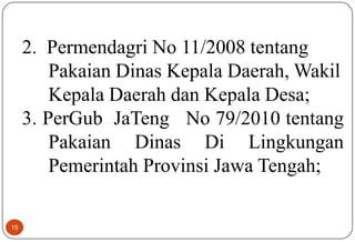 15
2. Permendagri No 11/2008 tentang
Pakaian Dinas Kepala Daerah, Wakil
Kepala Daerah dan Kepala Desa;
3. PerGub JaTeng No 79/2010 tentang
Pakaian Dinas Di Lingkungan
Pemerintah Provinsi Jawa Tengah;
 