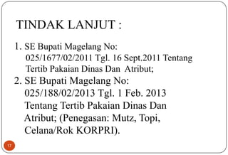 17
TINDAK LANJUT :
1. SE Bupati Magelang No:
025/1677/02/2011 Tgl. 16 Sept.2011 Tentang
Tertib Pakaian Dinas Dan Atribut;
2. SE Bupati Magelang No:
025/188/02/2013 Tgl. 1 Feb. 2013
Tentang Tertib Pakaian Dinas Dan
Atribut; (Penegasan: Mutz, Topi,
Celana/Rok KORPRI).
 