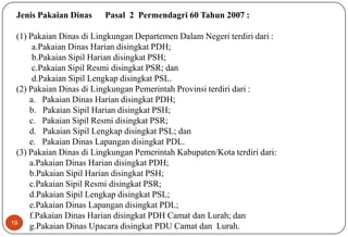19
Jenis Pakaian Dinas Pasal 2 Permendagri 60 Tahun 2007 :
(1) Pakaian Dinas di Lingkungan Departemen Dalam Negeri terdiri dari :
a.Pakaian Dinas Harian disingkat PDH;
b.Pakaian Sipil Harian disingkat PSH;
c.Pakaian Sipil Resmi disingkat PSR; dan
d.Pakaian Sipil Lengkap disingkat PSL.
(2) Pakaian Dinas di Lingkungan Pemerintah Provinsi terdiri dari :
a. Pakaian Dinas Harian disingkat PDH;
b. Pakaian Sipil Harian disingkat PSH;
c. Pakaian Sipil Resmi disingkat PSR;
d. Pakaian Sipil Lengkap disingkat PSL; dan
e. Pakaian Dinas Lapangan disingkat PDL.
(3) Pakaian Dinas di Lingkungan Pemerintah Kabupaten/Kota terdiri dari:
a.Pakaian Dinas Harian disingkat PDH;
b.Pakaian Sipil Harian disingkat PSH;
c.Pakaian Sipil Resmi disingkat PSR;
d.Pakaian Sipil Lengkap disingkat PSL;
e.Pakaian Dinas Lapangan disingkat PDL;
f.Pakaian Dinas Harian disingkat PDH Camat dan Lurah; dan
g.Pakaian Dinas Upacara disingkat PDU Camat dan Lurah.
 