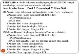 20
PERUBAHAN : batik Indonesia mendapat pengakuan UNESCO sebagai
mata budaya takbenda warisan manusia Indonesia.
Jenis Pakaian Dinas Pasal 2 Permendagri 53 Tahun 2009 :
(1) Pakaian Dinas di Lingkungan Departemen Dalam Negeri terdiri dari:
a.Pakaian Dinas Harian disingkat PDH, terdiri dari:
1.PDHWarnakhaki;dan
2.PDH batik
b.Pakaian Sipil Harian disingkat PSH;
c.Pakaian Sipil Resmi disingkat PSR; dan
d.Pakaian Sipil Lengkap disingkat PSL.
(2)Pakaian Dinas di Lingkungan Pemerintah Provinsi terdiri dari:
a.Pakaian Dinas Harian disingkat PDH, terdiri dari:
1.PDHWarnakhaki;dan
2.PDH batik dan/atau tenun ikat dan/atau kain ciri khas daerah.
b.Pakaian Sipil Harian disingkat PSH;
c.Pakaian Sipil Resmi disingkat PSR;
d.Pakaian Sipil Lengkap disingkat PSL; dan
e.Pakaian Dinas Lapangan disingkat PDL.
 