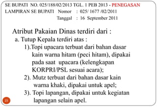 23
SE BUPATI NO. 025/188/02/2013 TGL. 1 PEB 2013 - PENEGASAN
LAMPIRAN SE BUPATI Nomor : 025/ 1677 /02/2011
Tanggal : 16 September 2011
Atribut Pakaian Dinas terdiri dari :
a. Tutup Kepala terdiri atas :
1).Topi upacara terbuat dari bahan dasar
kain warna hitam (peci hitam), dipakai
pada saat upacara (kelengkapan
KORPRI/PSL sesuai acara);
2). Mutz terbuat dari bahan dasar kain
warna khaki, dipakai untuk apel;
3). Topi lapangan, dipakai untuk kegiatan
lapangan selain apel.
 