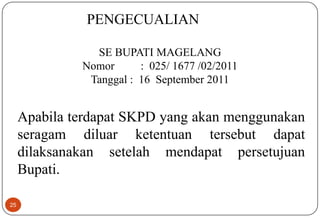 25
Apabila terdapat SKPD yang akan menggunakan
seragam diluar ketentuan tersebut dapat
dilaksanakan setelah mendapat persetujuan
Bupati.
PENGECUALIAN
SE BUPATI MAGELANG
Nomor : 025/ 1677 /02/2011
Tanggal : 16 September 2011
 