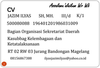 3
CV
JAZIM ILYAS SH, MH.
500080088 196401201986031009
III/d
Bagian Organisasi Sekretariat Daerah
Kasubbag Kelembagaan dan
Ketatalaksanaan
RT 02 RW 03 Jurang Bandongan Magelang
K/1
Assalamu’alaikum Wr Wb
08156867388 ilyasjazimilyas@yahoo.co.id
 