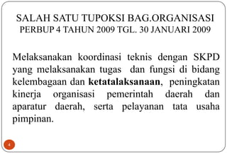 4
SALAH SATU TUPOKSI BAG.ORGANISASI
PERBUP 4 TAHUN 2009 TGL. 30 JANUARI 2009
Melaksanakan koordinasi teknis dengan SKPD
yang melaksanakan tugas dan fungsi di bidang
kelembagaan dan ketatalaksanaan, peningkatan
kinerja organisasi pemerintah daerah dan
aparatur daerah, serta pelayanan tata usaha
pimpinan.
 