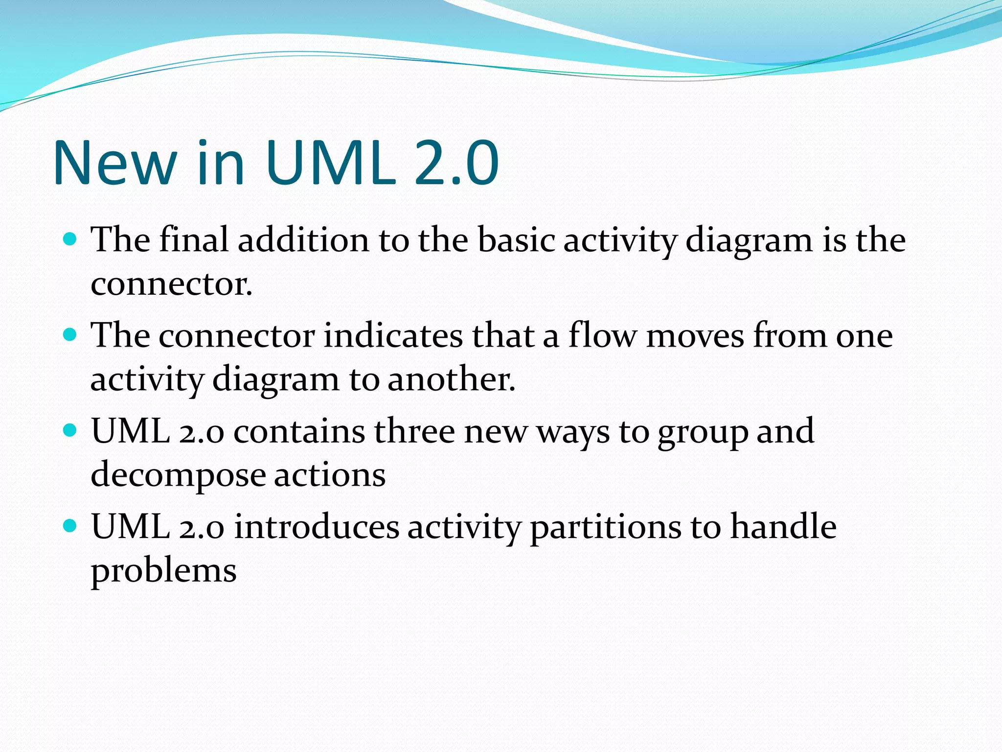 New in UML 2.0
 The final addition to the basic activity diagram is the

connector.
 The connector indicates that a flow moves from one
activity diagram to another.
 UML 2.0 contains three new ways to group and
decompose actions
 UML 2.0 introduces activity partitions to handle
problems

 