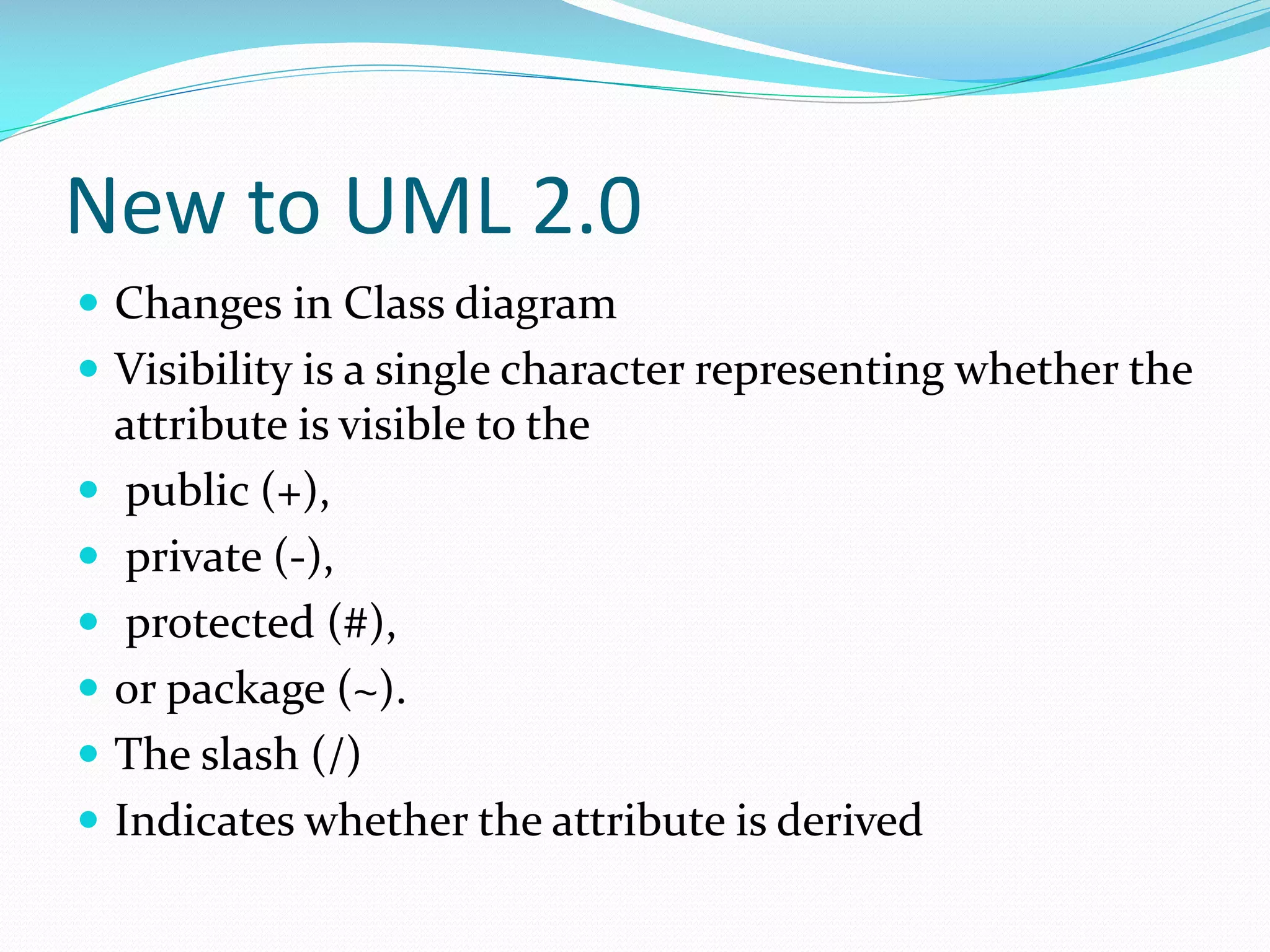 New to UML 2.0
 Changes in Class diagram
 Visibility is a single character representing whether the








attribute is visible to the
public (+),
private (-),
protected (#),
or package (~).
The slash (/)
Indicates whether the attribute is derived

 