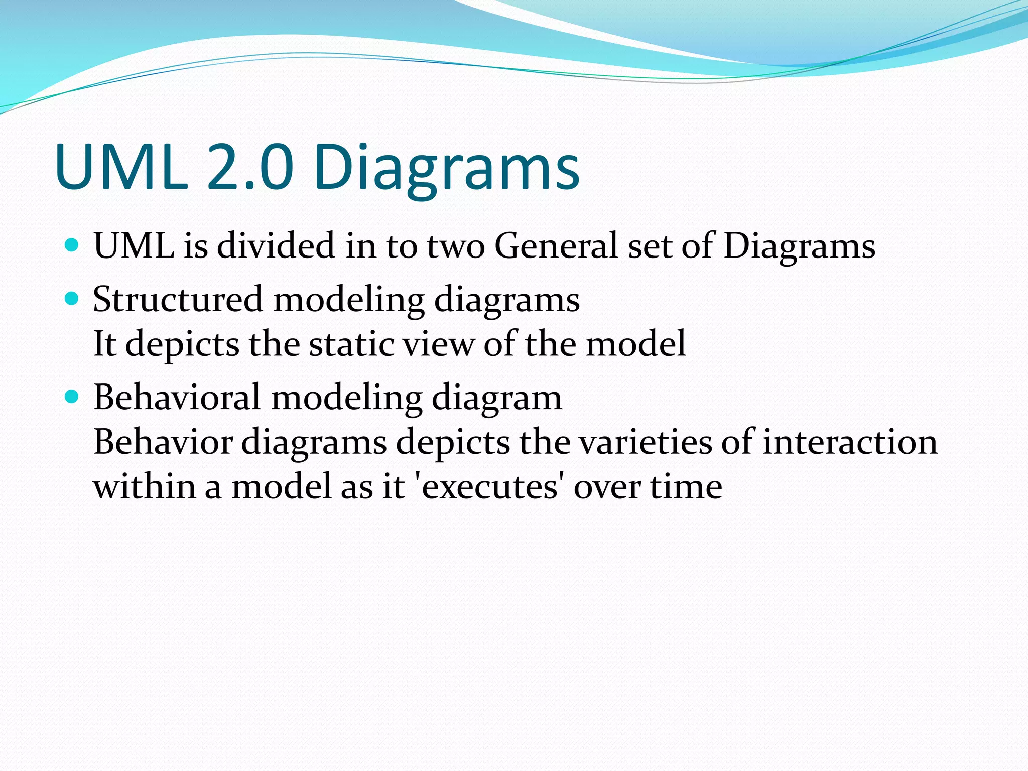 UML 2.0 Diagrams
 UML is divided in to two General set of Diagrams
 Structured modeling diagrams

It depicts the static view of the model
 Behavioral modeling diagram
Behavior diagrams depicts the varieties of interaction
within a model as it 'executes' over time

 