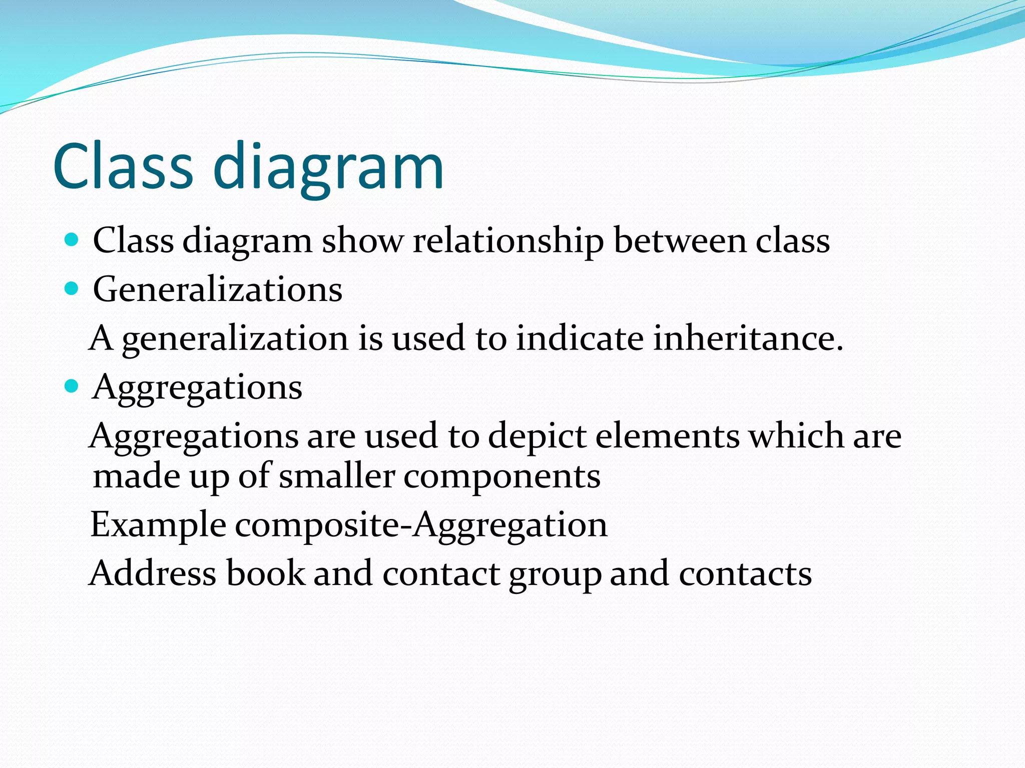 Class diagram
 Class diagram show relationship between class
 Generalizations

A generalization is used to indicate inheritance.
 Aggregations
Aggregations are used to depict elements which are
made up of smaller components
Example composite-Aggregation
Address book and contact group and contacts

 