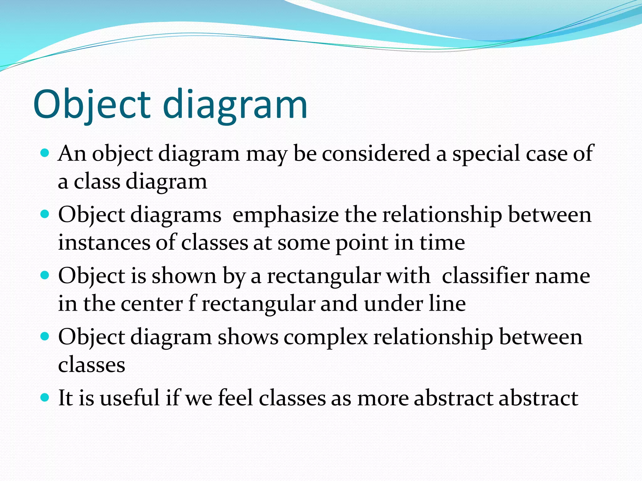 Object diagram
 An object diagram may be considered a special case of





a class diagram
Object diagrams emphasize the relationship between
instances of classes at some point in time
Object is shown by a rectangular with classifier name
in the center f rectangular and under line
Object diagram shows complex relationship between
classes
It is useful if we feel classes as more abstract abstract

 