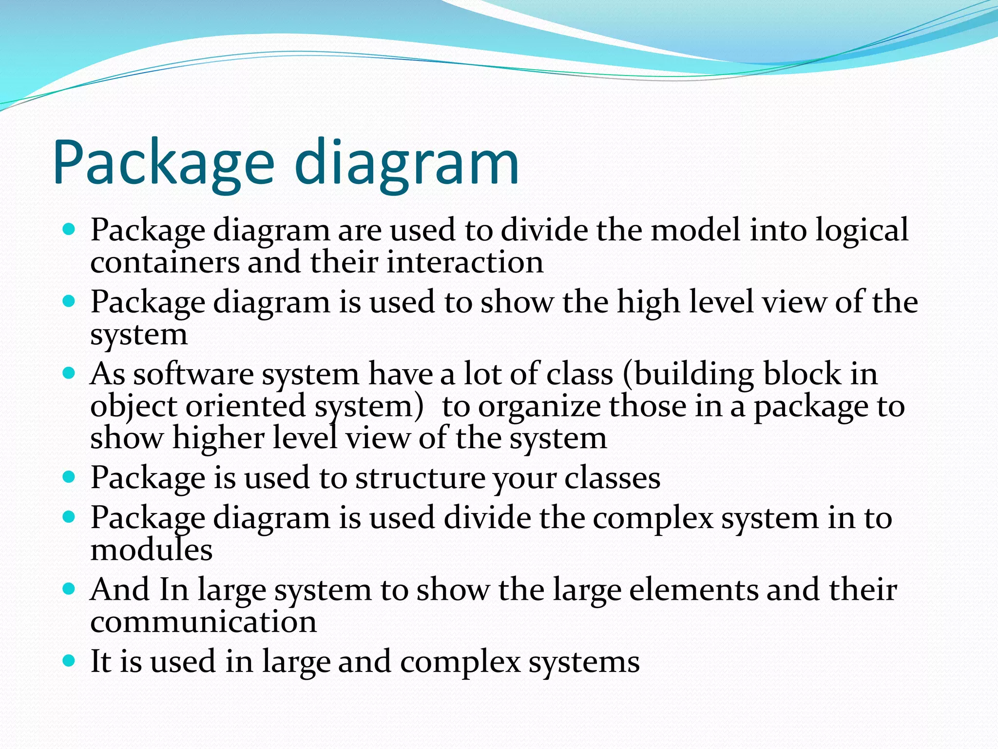 Package diagram
 Package diagram are used to divide the model into logical







containers and their interaction
Package diagram is used to show the high level view of the
system
As software system have a lot of class (building block in
object oriented system) to organize those in a package to
show higher level view of the system
Package is used to structure your classes
Package diagram is used divide the complex system in to
modules
And In large system to show the large elements and their
communication
It is used in large and complex systems

 