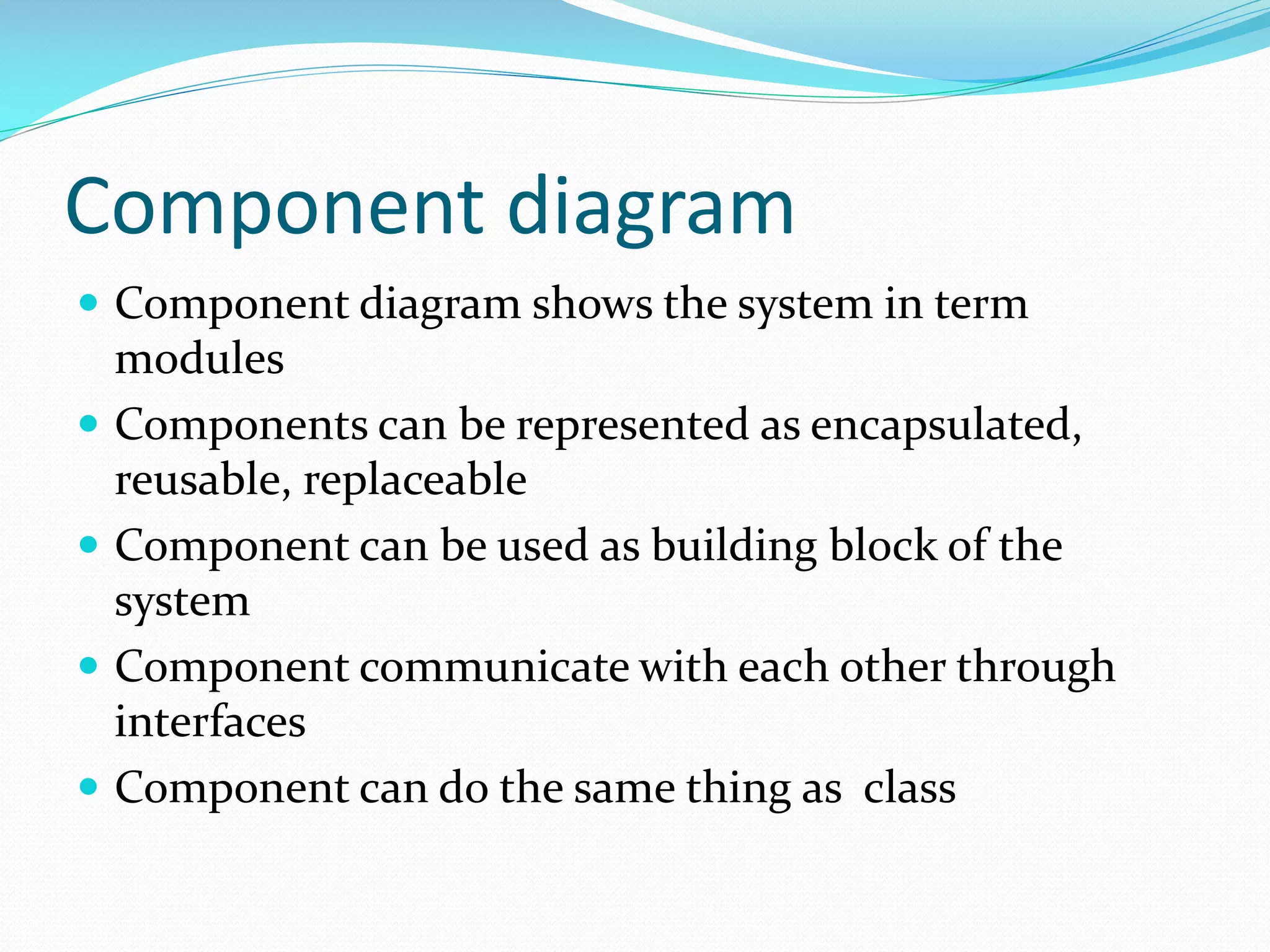 Component diagram
 Component diagram shows the system in term





modules
Components can be represented as encapsulated,
reusable, replaceable
Component can be used as building block of the
system
Component communicate with each other through
interfaces
Component can do the same thing as class

 
