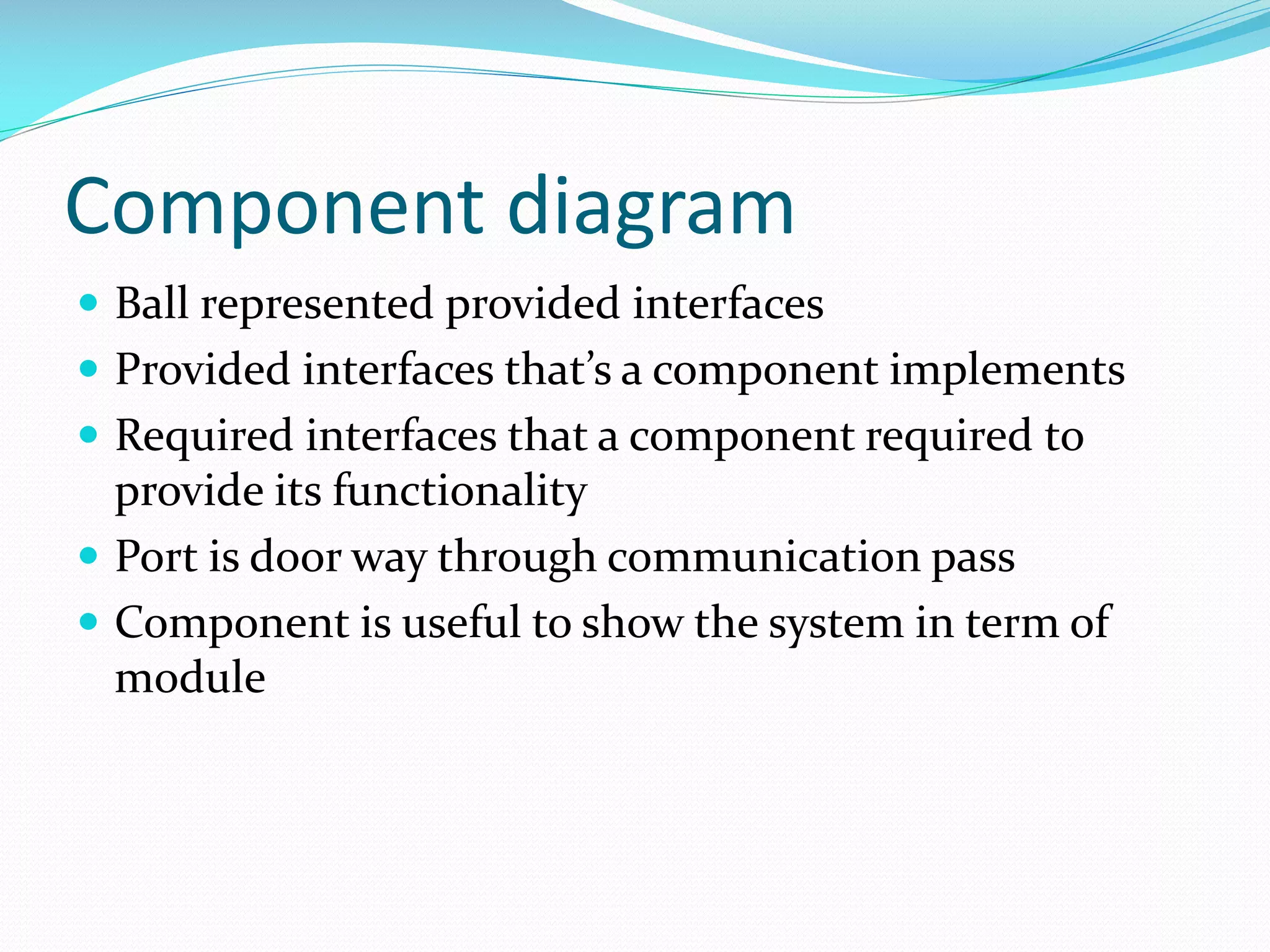 Component diagram
 Ball represented provided interfaces
 Provided interfaces that’s a component implements
 Required interfaces that a component required to

provide its functionality
 Port is door way through communication pass
 Component is useful to show the system in term of
module

 