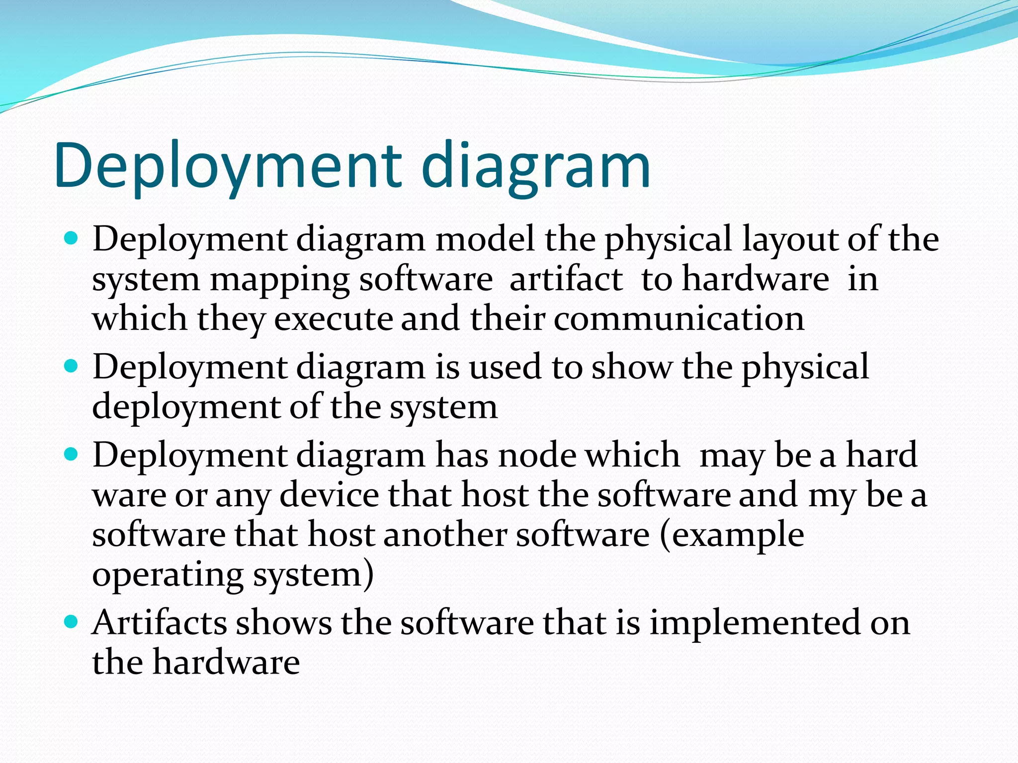 Deployment diagram
 Deployment diagram model the physical layout of the

system mapping software artifact to hardware in
which they execute and their communication
 Deployment diagram is used to show the physical
deployment of the system
 Deployment diagram has node which may be a hard
ware or any device that host the software and my be a
software that host another software (example
operating system)
 Artifacts shows the software that is implemented on
the hardware

 