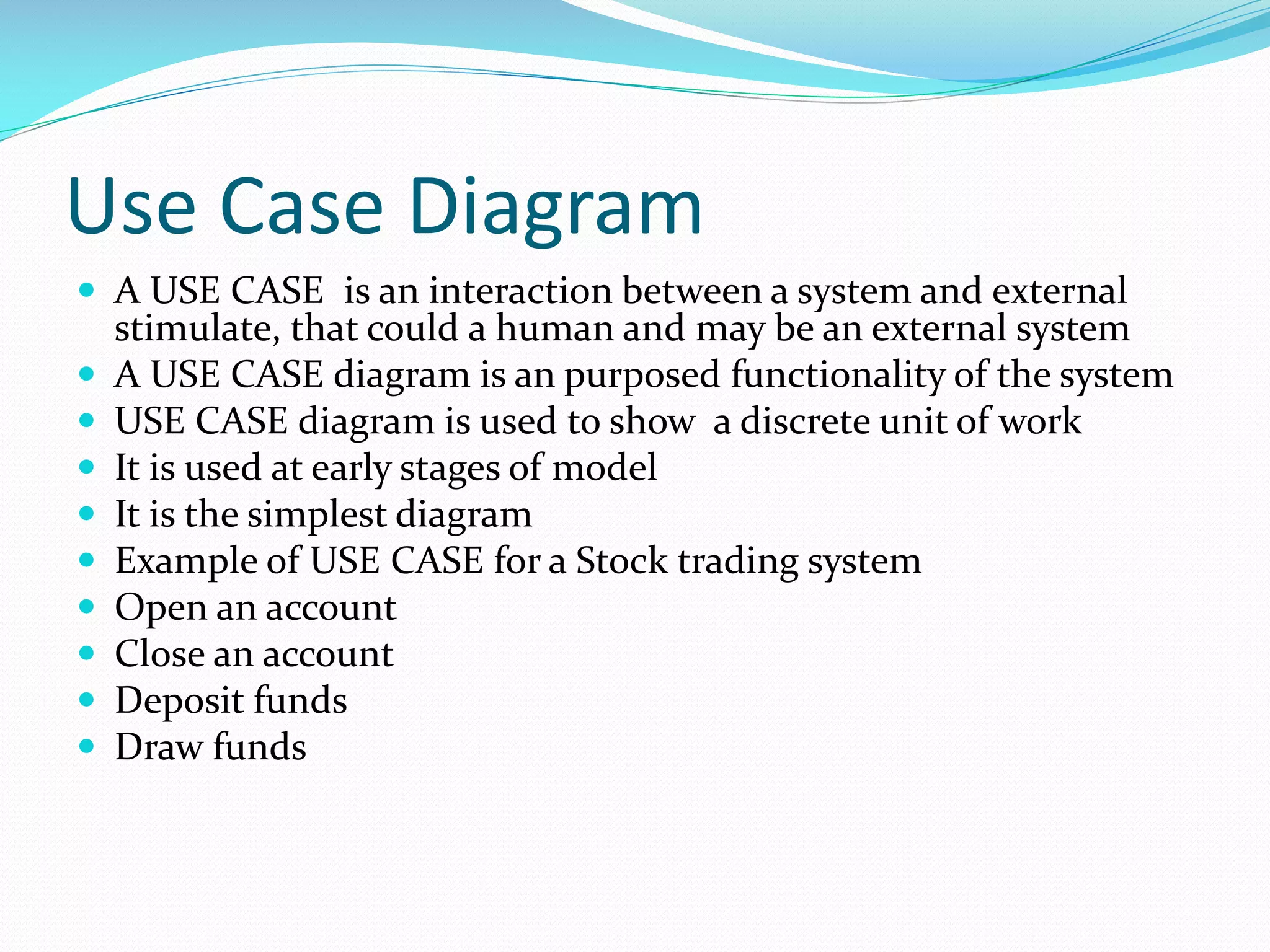 Use Case Diagram
 A USE CASE is an interaction between a system and external










stimulate, that could a human and may be an external system
A USE CASE diagram is an purposed functionality of the system
USE CASE diagram is used to show a discrete unit of work
It is used at early stages of model
It is the simplest diagram
Example of USE CASE for a Stock trading system
Open an account
Close an account
Deposit funds
Draw funds

 