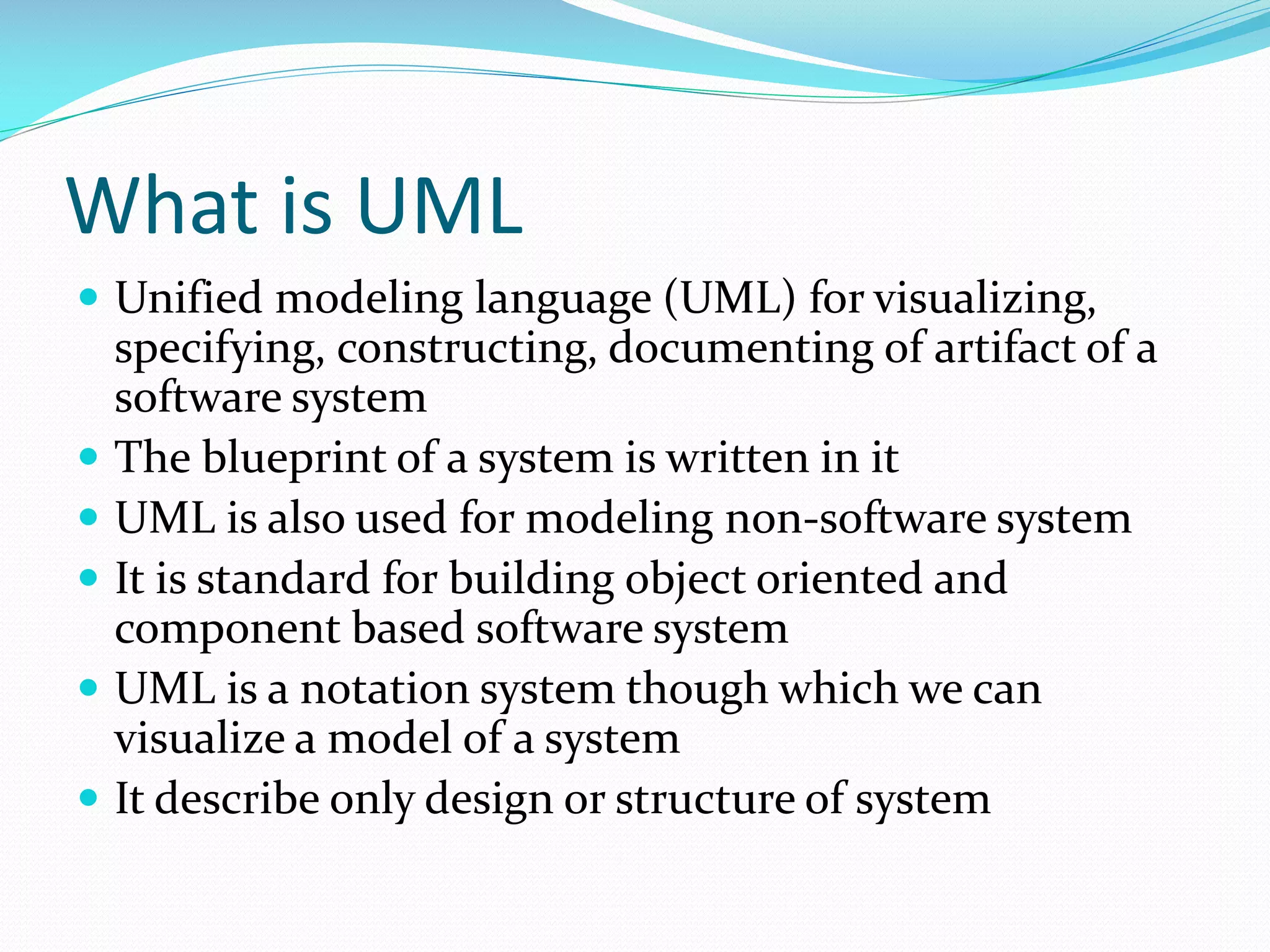 What is UML
 Unified modeling language (UML) for visualizing,







specifying, constructing, documenting of artifact of a
software system
The blueprint of a system is written in it
UML is also used for modeling non-software system
It is standard for building object oriented and
component based software system
UML is a notation system though which we can
visualize a model of a system
It describe only design or structure of system

 