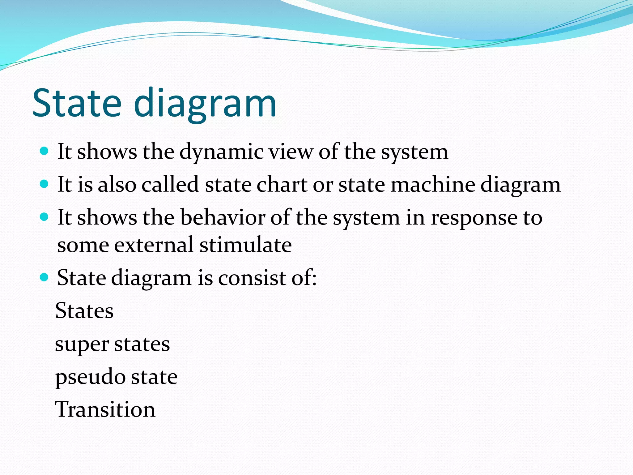 State diagram
 It shows the dynamic view of the system
 It is also called state chart or state machine diagram
 It shows the behavior of the system in response to

some external stimulate
 State diagram is consist of:
States
super states
pseudo state
Transition

 