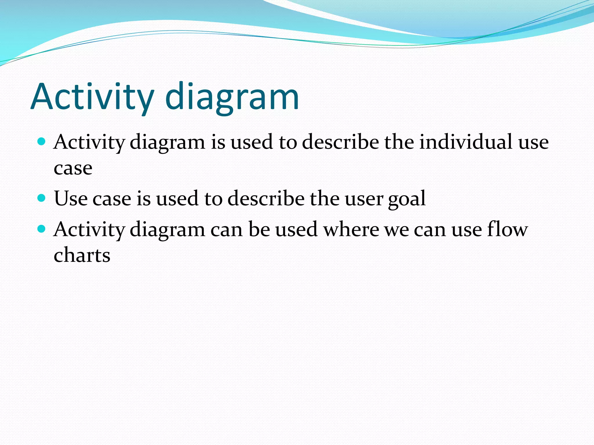 Activity diagram
 Activity diagram is used to describe the individual use

case
 Use case is used to describe the user goal
 Activity diagram can be used where we can use flow
charts

 