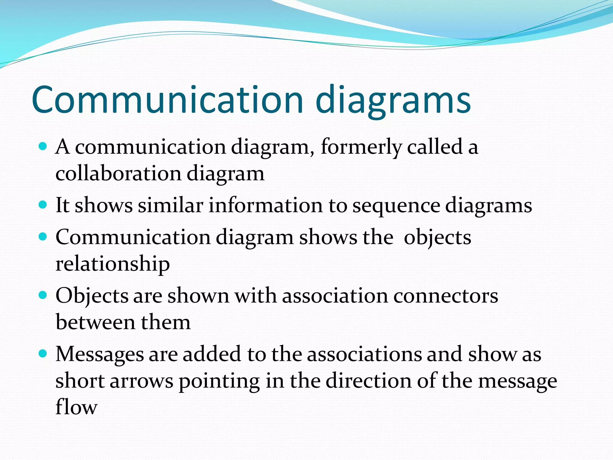 Communication diagrams
 A communication diagram, formerly called a







collaboration diagram
It shows similar information to sequence diagrams
Communication diagram shows the objects
relationship
Objects are shown with association connectors
between them
Messages are added to the associations and show as
short arrows pointing in the direction of the message
flow

 