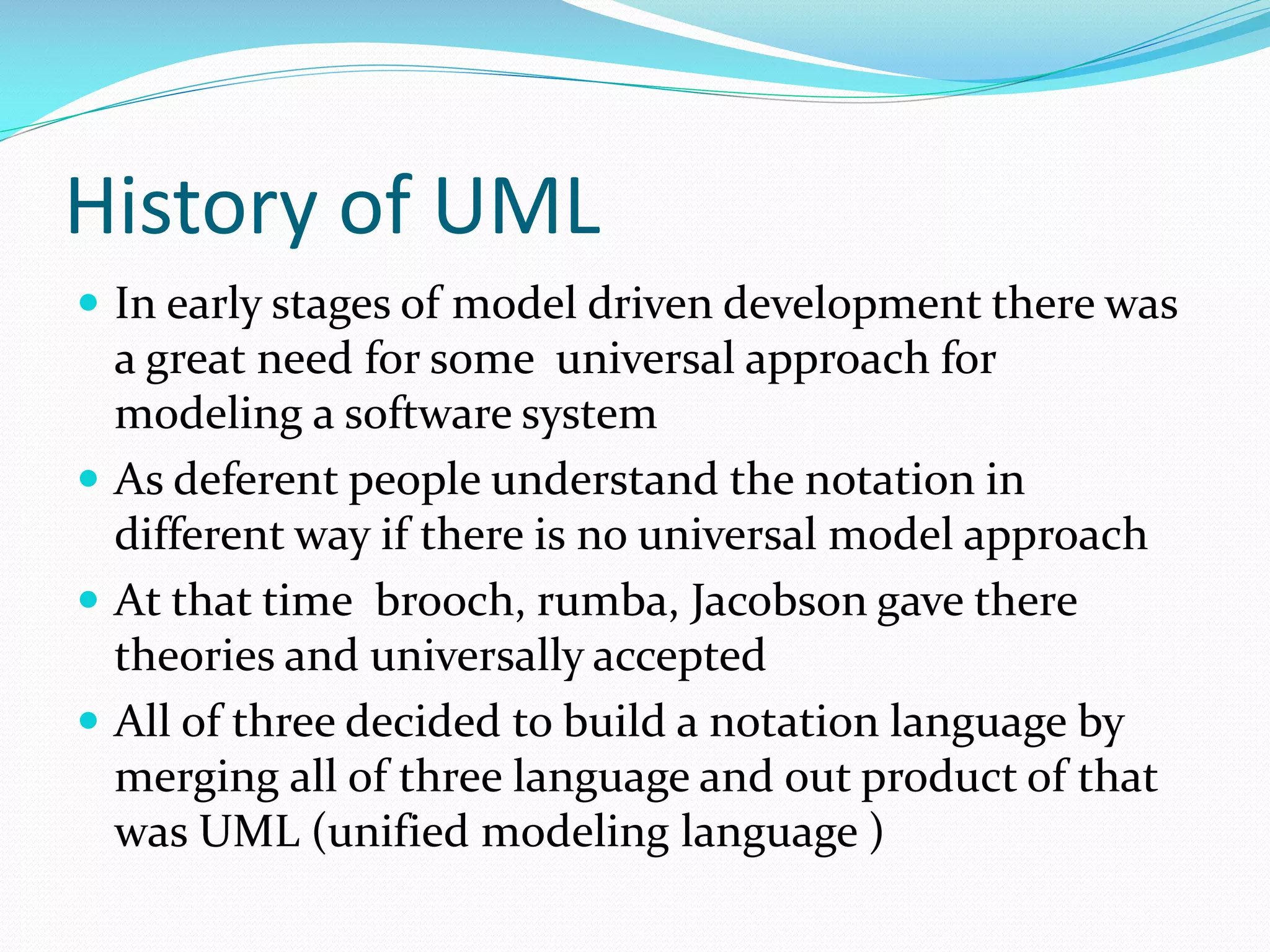 History of UML
 In early stages of model driven development there was

a great need for some universal approach for
modeling a software system
 As deferent people understand the notation in
different way if there is no universal model approach
 At that time brooch, rumba, Jacobson gave there
theories and universally accepted
 All of three decided to build a notation language by
merging all of three language and out product of that
was UML (unified modeling language )

 