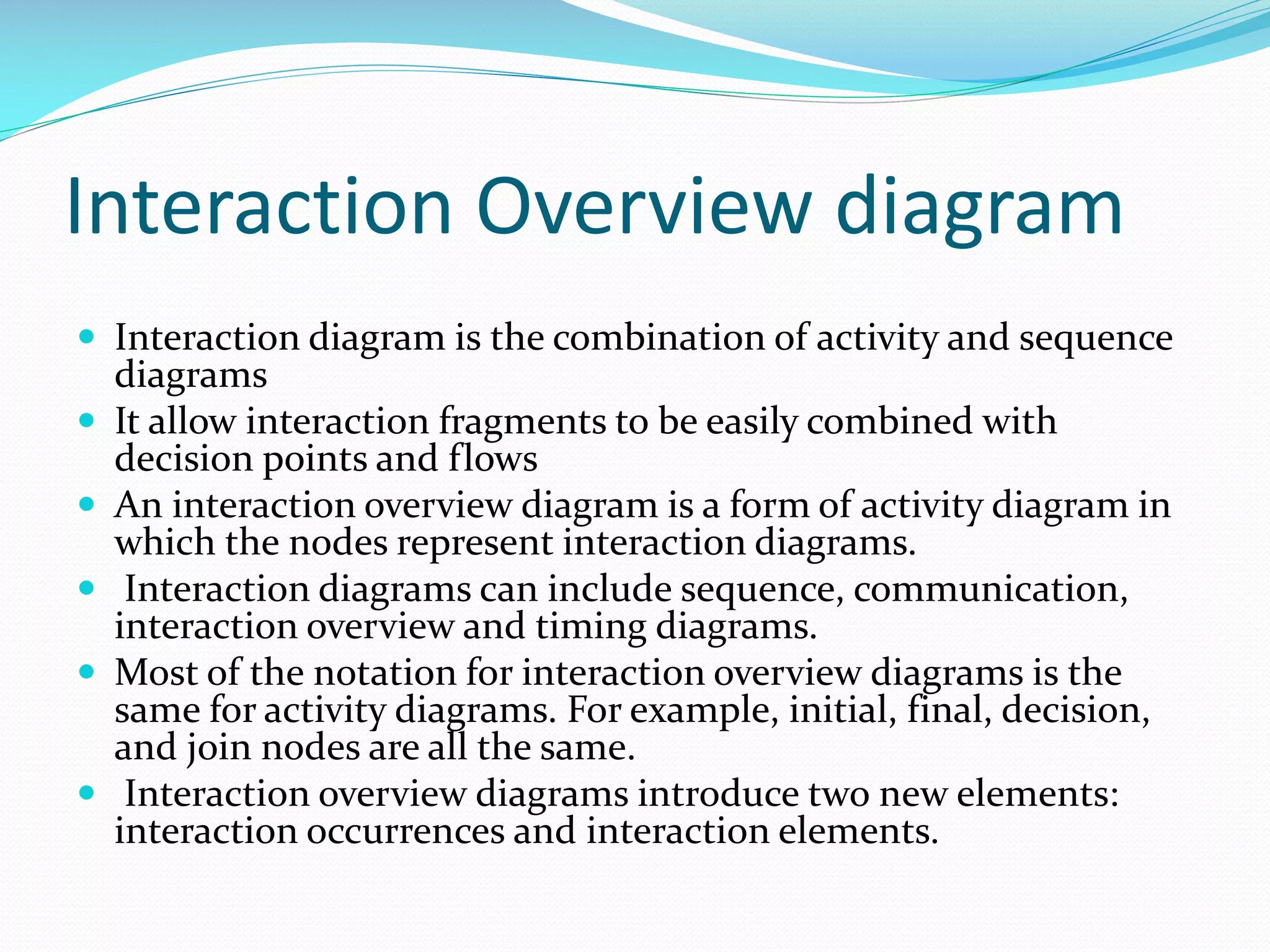 Interaction Overview diagram
 Interaction diagram is the combination of activity and sequence







diagrams
It allow interaction fragments to be easily combined with
decision points and flows
An interaction overview diagram is a form of activity diagram in
which the nodes represent interaction diagrams.
Interaction diagrams can include sequence, communication,
interaction overview and timing diagrams.
Most of the notation for interaction overview diagrams is the
same for activity diagrams. For example, initial, final, decision,
and join nodes are all the same.
Interaction overview diagrams introduce two new elements:
interaction occurrences and interaction elements.

 